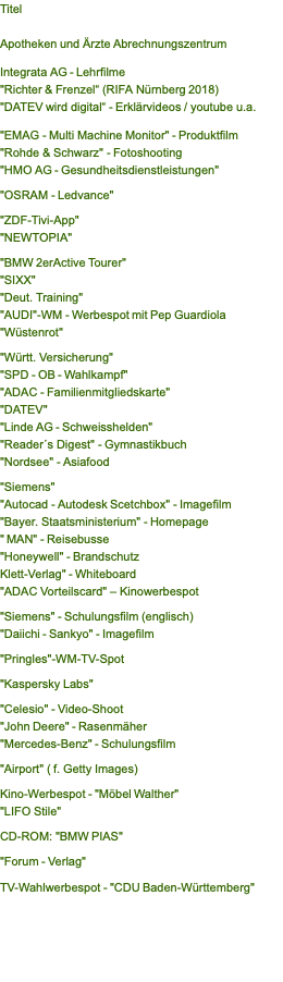 Titel  Apotheken und Ärzte Abrechnungszentrum  Integrata AG - Lehrfilme "Richter & Frenzel“ (RIFA Nürnberg 2018) "DATEV wird digital“ - Erklärvideos / youtube u.a.  "EMAG - Multi Machine Monitor" - Produktfilm "Rohde & Schwarz" - Fotoshooting "HMO AG - Gesundheitsdienstleistungen"  "OSRAM - Ledvance"  "ZDF-Tivi-App" "NEWTOPIA"  "BMW 2erActive Tourer" "SIXX" "Deut. Training" "AUDI"-WM - Werbespot mit Pep Guardiola "Wüstenrot"   "Württ. Versicherung" "SPD - OB - Wahlkampf" "ADAC - Familienmitgliedskarte" "DATEV" "Linde AG - Schweisshelden" "Reader´s Digest" - Gymnastikbuch  "Nordsee" - Asiafood   "Siemens" "Autocad - Autodesk Scetchbox" - Imagefilm "Bayer. Staatsministerium" - Homepage  " MAN" - Reisebusse  "Honeywell" - Brandschutz Klett-Verlag" - Whiteboard "ADAC Vorteilscard" – Kinowerbespot  "Siemens" - Schulungsfilm (englisch)  "Daiichi - Sankyo" - Imagefilm   "Pringles"-WM-TV-Spot  "Kaspersky Labs"   "Celesio" - Video-Shoot	 "John Deere" - Rasenmäher	 "Mercedes-Benz" - Schulungsfilm   "Airport" ( f. Getty Images)  Kino-Werbespot - "Möbel Walther"  "LIFO Stile"   CD-ROM: "BMW PIAS"   "Forum - Verlag"  TV-Wahlwerbespot - "CDU Baden-Württemberg" 