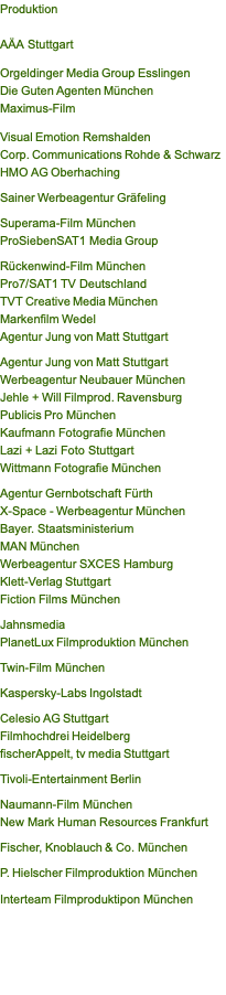 Produktion  AÄA Stuttgart  Orgeldinger Media Group Esslingen Die Guten Agenten München Maximus-Film  Visual Emotion Remshalden Corp. Communications Rohde & Schwarz HMO AG Oberhaching  Sainer Werbeagentur Gräfeling  Superama-Film München ProSiebenSAT1 Media Group  Rückenwind-Film München Pro7/SAT1 TV Deutschland TVT Creative Media München Markenfilm Wedel Agentur Jung von Matt Stuttgart  Agentur Jung von Matt Stuttgart Werbeagentur Neubauer München Jehle + Will Filmprod. Ravensburg  Publicis Pro München Kaufmann Fotografie München Lazi + Lazi Foto Stuttgart Wittmann Fotografie München  Agentur Gernbotschaft Fürth X-Space - Werbeagentur München Bayer. Staatsministerium MAN München Werbeagentur SXCES Hamburg Klett-Verlag Stuttgart Fiction Films München  Jahnsmedia PlanetLux Filmproduktion München  Twin-Film München   Kaspersky-Labs Ingolstadt   Celesio AG Stuttgart Filmhochdrei Heidelberg  fischerAppelt, tv media Stuttgart   Tivoli-Entertainment Berlin  Naumann-Film München New Mark Human Resources Frankfurt   Fischer, Knoblauch & Co. München   P. Hielscher Filmproduktion München   Interteam Filmproduktipon München 