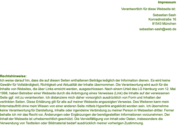 Impressum  Verantwortlich für diese Webseite ist:  Sebastian Sash Konradinstraße 16 81543 München  sebastian-sash@web.de           Rechtshinweise: Ich weise darauf hin, dass die auf diesen Seiten enthaltenen Beiträge lediglich der Information dienen. Es wird keine Gewähr für Vollständigkeit, Richtigkeit und Aktualität der Inhalte übernommen. Die Verantwortung wird auch für die Inhalte von Websites, die über Links erreicht werden, ausgeschlossen. Nach einem Urteil des LG Hamburg vom 12. Mai 1998, haben Betreiber einer Webseite durch die Anbringung eines Verweises (Link) die Inhalte auf der verwiesenen Seite ggf. mit zu verantworten. Ich distanziere mich daher vorsorglich ausdrücklich von Form und Inhalten der verlinkten Seiten. Diese Erklärung gilt für alle auf meiner Webseite angezeigten Verweise. Des Weiteren kann mein Internetauftritt ohne mein Wissen von einer anderen Seite mittels Hyperlink angeklickt worden sein. Ich übernehme keine Verantwortung für Darstellung, Inhalte oder irgendeine Verbindung zu meiner Person in Webseiten dritter. Ferner behalte ich mir das Recht vor, Änderungen oder Ergänzungen der bereitgestellten Informationen vorzunehmen. Der Inhalt der Webseite ist urheberrechtlich geschützt. Die Vervielfältigung von Inhalt oder Daten, insbesondere die Verwendung von Textteilen oder Bildmaterial bedarf ausdrücklich meiner vorherigen Zustimmung. 