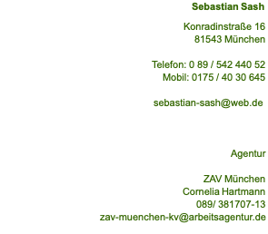 Sebastian Sash  Konradinstraße 16 81543 München  Telefon: 0 89 / 542 440 52 Mobil: 0175 / 40 30 645  sebastian-sash@web.de     Agentur  ZAV München Cornelia Hartmann 089/ 381707-13 zav-muenchen-kv@arbeitsagentur.de 