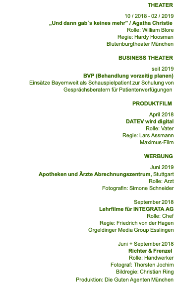    THEATER  10 / 2018 - 02 / 2019 „Und dann gab´s keines mehr" / Agatha Christie                  Rolle: William Blore                  Regie: Hardy Hoosman                  Blutenburgtheater München  BUSINESS THEATER  seit 2019 BVP (Behandlung vorzeitig planen) Einsätze Bayernweit als Schauspielpatient zur Schulung von Gesprächsberatern für Patientenverfügungen  PRODUKTFILM  April 2018 DATEV wird digital Rolle: Vater                Regie: Lars Assmann Maximus-Film           WERBUNG  Juni 2019 Apotheken und Ärzte Abrechnungszentrum, Stuttgart Rolle: Arzt Fotografin: Simone Schneider  September 2018 Lehrfilme für INTEGRATA AG Rolle: Chef Regie: Friedrich von der Hagen Orgeldinger Media Group Esslingen  Juni + September 2018 Richter & Frenzel                Rolle: Handwerker Fotograf: Thorsten Jochim Bildregie: Christian Ring Produktion: Die Guten Agenten München